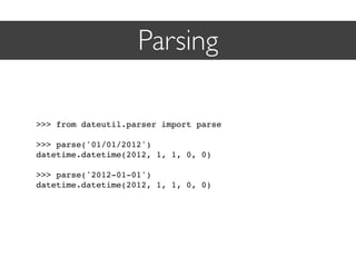 Parsing

>>> from dateutil.parser import parse

>>> parse('01/01/2012')
datetime.datetime(2012, 1, 1, 0, 0)

>>> parse('2012-01-01')
datetime.datetime(2012, 1, 1, 0, 0)
 