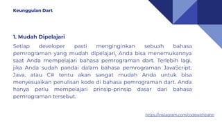 https://instagram.com/codewithbahri
1. Mudah Dipelajari
Setiap developer pasti menginginkan sebuah bahasa
pemrograman yang mudah dipelajari, Anda bisa menemukannya
saat Anda mempelajari bahasa pemrograman dart. Terlebih lagi,
jika Anda sudah pandai dalam bahasa pemrograman JavaScript,
Java, atau C# tentu akan sangat mudah Anda untuk bisa
menyesuaikan penulisan kode di bahasa pemrograman dart. Anda
hanya perlu mempelajari prinsip-prinsip dasar dari bahasa
pemrograman tersebut.
Keunggulan Dart
 