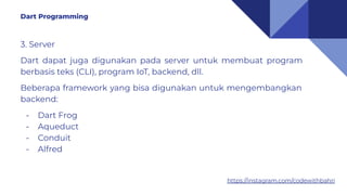 https://instagram.com/codewithbahri
3. Server
Dart dapat juga digunakan pada server untuk membuat program
berbasis teks (CLI), program IoT, backend, dll.
Beberapa framework yang bisa digunakan untuk mengembangkan
backend:
- Dart Frog
- Aqueduct
- Conduit
- Alfred
Dart Programming
 
