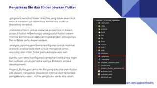 https://www.instagram.com/codewithbahri
.gitignore berisi list folder atau ﬁle yang tidak akan ikut
masuk kedalam git repository ketika kita push ke
repository tersebut.
.metadata ﬁle ini untuk melacak properties di dalam
project ﬂutter, ini berfungsi sebagai alat ﬂutter dalam
menilai kemampuan dan peningkatan dan sebagainya,
ﬁle ini tidak perlu diapa-apakan.
.analysis_options.yaml berisi konﬁgurasi untuk melihat
statistik analisis kode dart untuk mengecek error,
warning, dan linter. Tidak perlu kita apa-apa kan
Conﬁg.json berisi konﬁgurasi tambahan ketika kita ingin
run aplikasi untuk pertama kalinya di dalam proses
development.
Project_ﬂutter_pertama.iml ﬁle yang dikelola oleh ﬂutter
sdk dalam mengelola dipedensi internal dan beberapa
pengaturan project. Ini ﬁle yang tidak perlu kita ubah.
Penjelasan ﬁle dan folder bawaan ﬂutter
 