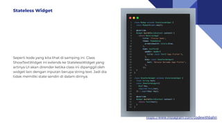 https://www.instagram.com/codewithbahri
Seperti kode yang kita lihat di samping ini. Class
ShowTextWidget ini extends ke StatelessWidget yang
artinya UI akan dirender ketika class ini dipanggil oleh
widget lain dengan inputan berupa string text. Jadi dia
tidak memiliki state sendiri di dalam dirinya.
Stateless Widget
 