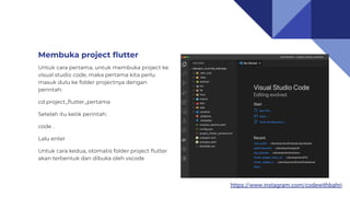 https://www.instagram.com/codewithbahri
Membuka project ﬂutter
Untuk cara pertama, untuk membuka project ke
visual studio code, maka pertama kita perlu
masuk dulu ke folder projectnya dengan
perintah:
cd project_ﬂutter_pertama
Setelah itu ketik perintah:
code .
Lalu enter
Untuk cara kedua, otomatis folder project ﬂutter
akan terbentuk dan dibuka oleh vscode
 