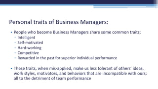• People who become Business Managers share some common traits:
▫ Intelligent
▫ Self-motivated
▫ Hard-working
▫ Competitive
▫ Rewarded in the past for superior individual performance
• These traits, when mis-applied, make us less tolerant of others’ ideas,
work styles, motivators, and behaviors that are incompatible with ours;
all to the detriment of team performance
Personal traits of Business Managers:
 