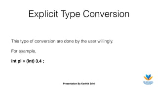 Presentation By Karthik Srini
Explicit Type Conversion
This type of conversion are done by the user willingly.
For example,
int pi = (int) 3.4 ;
 