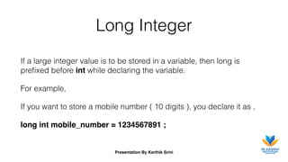 Presentation By Karthik Srini
Long Integer
If a large integer value is to be stored in a variable, then long is
preﬁxed before int while declaring the variable.
For example,
If you want to store a mobile number ( 10 digits ), you declare it as ,
long int mobile_number = 1234567891 ;
 