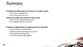 Summary
• Terabit level SW network services are within reach
• FD.io is here, available to all
• And it continuously improving..
• Next is to make use of them in the cloud
• Birth of Cloud-native Network Services
• E.g. Integration into k8s eco-system
• Industry collaboration in open-source is essential
• Code development, benchmarking
• Publishing all work and results, dev and test
• Benchmarking automation tools
• Automated telemetry data analytics
 