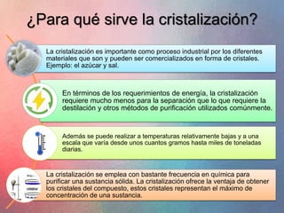 ¿Para qué sirve la cristalización?
La cristalización es importante como proceso industrial por los diferentes
materiales que son y pueden ser comercializados en forma de cristales.
Ejemplo: el azúcar y sal.
En términos de los requerimientos de energía, la cristalización
requiere mucho menos para la separación que lo que requiere la
destilación y otros métodos de purificación utilizados comúnmente.
Además se puede realizar a temperaturas relativamente bajas y a una
escala que varía desde unos cuantos gramos hasta miles de toneladas
diarias.
La cristalización se emplea con bastante frecuencia en química para
purificar una sustancia sólida. La cristalización ofrece la ventaja de obtener
los cristales del compuesto, estos cristales representan el máximo de
concentración de una sustancia.
 