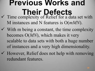 Previous Works and
Their Defects Time complexity of Relief for a data set with
M instances and N features is O(mMN).
 With m being a constant, the time complexity
becomes O(MN), which makes it very
scalable to data sets with both a huge number
of instances and a very high dimensionality.
 However, Relief does not help with removing
redundant features.
58
 