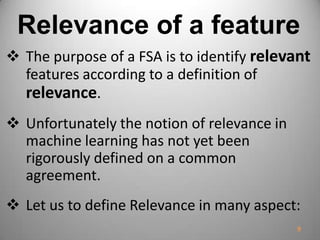 Relevance of a feature
 The purpose of a FSA is to identify relevant
features according to a definition of
relevance.
 Unfortunately the notion of relevance in
machine learning has not yet been
rigorously defined on a common
agreement.
 Let us to define Relevance in many aspect:
9
 