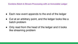 Combine Batch & Stream Processing with an Immutable Ledger
● Each new event appends to the end of the ledger
● Cut at an arbitrary point, and the ledger looks like a
batch problem
● Only read from the head of the ledger and it looks
like streaming problem
 