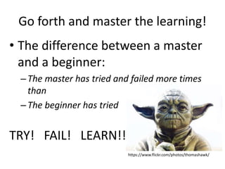 Go forth and master the learning!
• The difference between a master
and a beginner:
–The master has tried and failed more times
than
–The beginner has tried
TRY! FAIL! LEARN!!
https://www.flickr.com/photos/thomashawk/
 