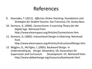 References
9. Stavredes, T. (2011). Effective Online Teaching: Foundations and
Strategies for Student Success. San Francisco, CA: Jossey-Bass.
10. Siemens, G. (2004). Connectivism: A Learning Theory for the
Digital Age. Retrieved from
http://www.elearnspace.org/Articles/Connectivism.htm.
11. Siemens, G. (2002). Instructional Design in Elearning. Retrieved
from
http://www.elearnspace.org/Articles/InstructionalDesign.htm.
12. Wiggins, G., McTighe, J. (2005). Backward Design. In
Understanding by Design. Alexandria, VA: Association for
Supervision and Curriculum Development. Ch. Retrieved from:
http://www.ubdexchange.org/resources/backwards.html.
 