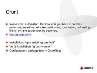 Grunt
 In one word: automation. The less work you have to do when
performing repetitive tasks like minification, compilation, unit testing,
linting, etc, the easier your job becomes.
 http://gruntjs.com/
 Installation: “npm install –g grunt-cli”
 Verify installation: “grunt --version”
 Configuration: package.json + Gruntfile.js
 