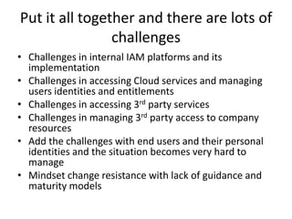 Put it all together and there are lots of challengesChallenges in internal IAM platforms and its implementationChallenges in accessing Cloud services and managing users identities and entitlementsChallenges in accessing 3rd party servicesChallenges in managing 3rd party access to company resourcesAdd the challenges with end users and their personal identities and the situation becomes very hard to manageMindset change resistance with lack of guidance and maturity models