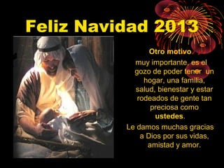 Feliz Navidad 2013
Otro motivo
muy importante, es el
gozo de poder tener un
hogar, una familia,
salud, bienestar y estar
rodeados de gente tan
preciosa como
ustedes.
Le damos muchas gracias
a Dios por sus vidas,
amistad y amor.

 