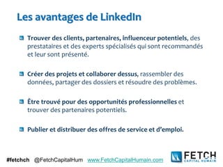 Les avantages de LinkedIn
      Trouver des clients, partenaires, influenceur potentiels, des
      prestataires et des experts spécialisés qui sont recommandés
      et leur sont présenté.

      Créer des projets et collaborer dessus, rassembler des
      données, partager des dossiers et résoudre des problèmes.

      Être trouvé pour des opportunités professionnelles et
      trouver des partenaires potentiels.

      Publier et distribuer des offres de service et d’emploi.



#fetchch @FetchCapitalHum www.FetchCapitalHumain.com
 
