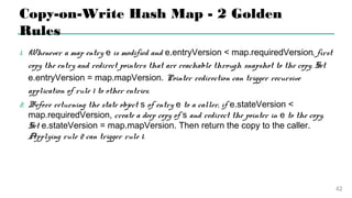 Copy-on-Write Hash Map - 2 Golden Rules
1.Whenever a map entry e is modified and e.entryVersion <
map.requiredVersion, first copy the entry and redirect pointers that are
reachable through snapshot to the copy. Set e.entryVersion =
map.mapVersion. Pointer redirection can trigger recursive application of
rule 1 to other entries.
2.Before returning the state object s of entry e to a caller, if e.stateVersion
< map.requiredVersion, create a deep copy of s and redirect the
pointer in e to the copy. Set e.stateVersion = map.mapVersion. Then
return the copy to the caller. Applying rule 2 can trigger rule 1.
40
 