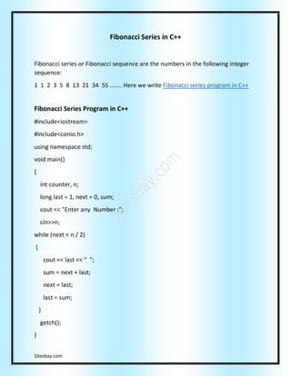Sitesbay.com
Fibonacci Series in C++
Fibonacci series or Fibonacci sequence are the numbers in the following integer
sequence:
1 1 2 3 5 8 13 21 34 55 ....... Here we write Fibonacci series program in C++
Fibonacci Series Program in C++
#include<iostream>
#include<conio.h>
using namespace std;
void main()
{
int counter, n;
long last = 1, next = 0, sum;
cout << "Enter any Number :";
cin>>n;
while (next < n / 2)
{
cout << last << " ";
sum = next + last;
next = last;
last = sum;
}
getch();
}
 