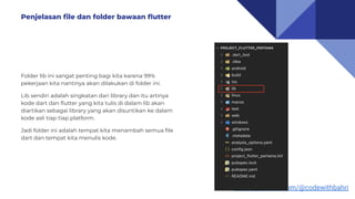 https://youtube.com/@codewithbahri
Folder lib ini sangat penting bagi kita karena 99%
pekerjaan kita nantinya akan dilakukan di folder ini.
Lib sendiri adalah singkatan dari library dan itu artinya
kode dart dan ﬂutter yang kita tulis di dalam lib akan
diartikan sebagai library yang akan disuntikan ke dalam
kode asli tiap tiap platform.
Jadi folder ini adalah tempat kita menambah semua ﬁle
dart dan tempat kita menulis kode.
Penjelasan ﬁle dan folder bawaan ﬂutter
 