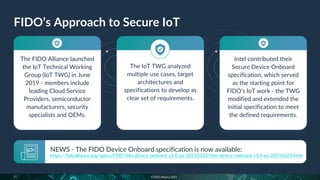 © FIDO Alliance 2021
The FIDO Alliance launched
the IoT Technical Working
Group (IoT TWG) in June
2019 - members include
leading Cloud Service
Providers, semiconductor
manufacturers, security
specialists and OEMs.
The IoT TWG analyzed
multiple use cases, target
architectures and
specifications to develop as
clear set of requirements.
Intel contributed their
Secure Device Onboard
specification, which served
as the starting point for
FIDO’s IoT work - the TWG
modified and extended the
initial specification to meet
the defined requirements.
FIDO’s Approach to Secure IoT
11
NEWS - The FIDO Device Onboard specification is now available:
https://fidoalliance.org/specs/FDO/fido-device-onboard-v1.0-ps-20210323/fido-device-onboard-v1.0-ps-20210323.html
 
