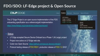 © FIDO Alliance 2021
FDO/SDO: LF-Edge project & Open Source
17
The LF Edge Project is an open source implementation of the FDO
onboarding specification as a reference/gold implementation.
https://www.lfedge.org/projects/securedeviceonboard/
 Status
• LF Edge accepted Secure Device Onboard as a Phase 1 (At Large) project
• Project now active on LF-Edge web site.
• Code now Open Source https://github.com/secure-device-onboard
• Protocol testing release of FDO RD01; production release of FDO 1.0 2H21
 