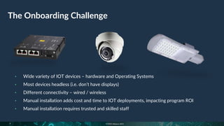 © FIDO Alliance 2021
The Onboarding Challenge
9
• Wide variety of IOT devices – hardware and Operating Systems
• Most devices headless (i.e. don’t have displays)
• Different connectivity – wired / wireless
• Manual installation adds cost and time to IOT deployments, impacting program ROI
• Manual installation requires trusted and skilled staff
 