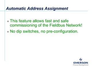 [File Name or Event]
Emerson Confidential
27-Jun-01, Slide 12
Automatic Address Assignment
 This feature allows fast and safe
commissioning of the Fieldbus Network!
 No dip switches, no pre-configuration.
 