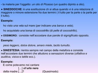 - la materia per l’oggetto:  un olio di Picasso  (un quadro dipinto a olio). ●  SINEDDOCHE:  è una sostituzione ch si attua quando vi è una relazione di maggiore o minore estensione fra due termini ( il tutto per la parte o la parte per il tutto). Esempio:  ho visto una vela sul mare (per indicare una  barca a vela ); ho acquistato una borsa di coccodrillo (di  pelle di coccodrillo ). ●  OSSIMORO:   consiste nell’accostare due parole di signigificato opposto. Esempio: peso leggero ,  dolce dolore ,  amaro miele ,  tacito tumulto . ●  SINESTESIA:  rientra sempre nel campo della metafora e consiste nell’accostare due termini che alludono a sensazioni diverse ( olfattiva   e auditiva, visiva  e  tattile  ecc.). Esempio: E come potevamo noi cantare   […] all’ urlo nero della madre […]?    (Quasimodo) 