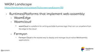 @jocatalin
WASM Landscape
https://landscape.cncf.io/wasm?fullscreen=yes&zoom=150
- Runtimes|Platforms that implement web-assembly:
- WasmEdge
- Wasmcloud
- wasmCloud is a platform for writing portable business logic that can run anywhere from
the edge to the cloud
- Fermyon
- Fermyon Cloud is the easiest way to deploy and manage cloud native WebAssembly
applications
 
