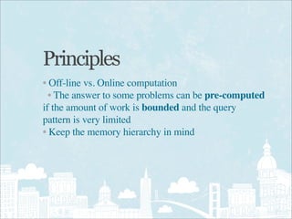 Principles
• Off-line vs. Online computation
  • The answer to some problems can be pre-computed
if the amount of work is bounded and the query
pattern is very limited
• Keep the memory hierarchy in mind
 