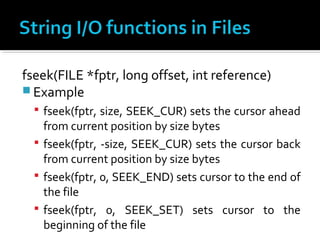fseek(FILE *fptr, long offset, int reference)
 Example
 fseek(fptr, size, SEEK_CUR) sets the cursor ahead
from current position by size bytes
 fseek(fptr, -size, SEEK_CUR) sets the cursor back
from current position by size bytes
 fseek(fptr, 0, SEEK_END) sets cursor to the end of
the file
 fseek(fptr, 0, SEEK_SET) sets cursor to the
beginning of the file
 
