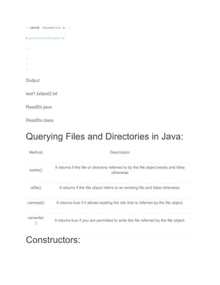 } catch (Exception e) {
e.printStackTrace();
}
}
}
Output:
test1.txttest2.txt
ReadDir.java
ReadDir.class
Querying Files and Directories in Java:
Method Description
exists()
It returns if the file or directory referred to by the file object exists and false
otherwise
isfile() It returns if the file object refers to an existing file and false otherwise.
canread() It returns true if it allows reading the sile that is referred by the file object.
canwrite(
)
It returns true if you are permitted to write the file referred by the file object.
Constructors:
 