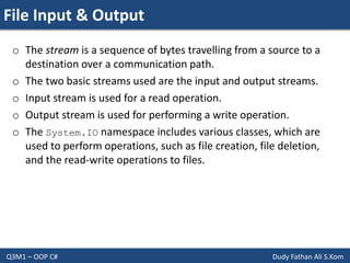 File Input & Output
Q3M1 – OOP C# Dudy Fathan Ali S.Kom
o The stream is a sequence of bytes travelling from a source to a
destination over a communication path.
o The two basic streams used are the input and output streams.
o Input stream is used for a read operation.
o Output stream is used for performing a write operation.
o The System.IO namespace includes various classes, which are
used to perform operations, such as file creation, file deletion,
and the read-write operations to files.
 