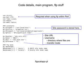 Site password is stored here. Code details, main program, ftp stuff ftppcatappr.pl Required when using ftp within Perl - Site URL   - Username    - directory where files are  - transfer mode 
