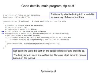 Set each line up to be split on the space character and then do so. The last piece in each line will be the filename. Split this into pieces based on the period. Code details, main program, ftp stuff Retrieve ftp site file listing into a variable as an array of directory entries. ftppcatappr.pl 