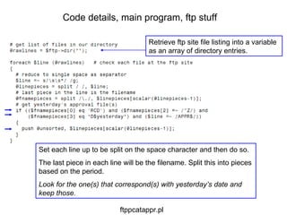 Set each line up to be split on the space character and then do so. The last piece in each line will be the filename. Split this into pieces based on the period. Look for the one(s) that correspond(s) with yesterday’s date and keep those. Code details, main program, ftp stuff Retrieve ftp site file listing into a variable as an array of directory entries. ftppcatappr.pl 