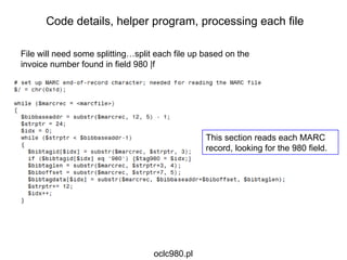 File will need some splitting…split each file up based on the invoice number found in field 980 |f This section reads each MARC record, looking for the 980 field. Code details, helper program, processing each file oclc980.pl 