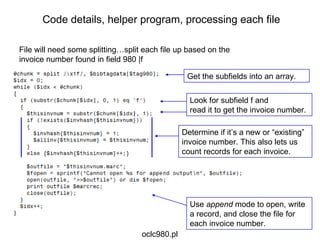 File will need some splitting…split each file up based on the invoice number found in field 980 |f Get the subfields into an array. Code details, helper program, processing each file Look for subfield f and  read it to get the invoice number. Determine if it’s a new or “existing” invoice number. This also lets us count records for each invoice. Use  append  mode to open, write a record, and close the file for each invoice number. oclc980.pl 