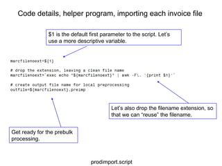 Code details, helper program, importing each invoice file $1 is the default first parameter to the script. Let’s use a more descriptive variable. Let’s also drop the filename extension, so that we can “reuse” the filename. Get ready for the prebulk processing. prodimport.script 