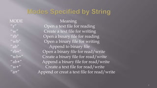 MODE Meaning
“r” Open a text file for reading
“w” Create a text file for writing
“rb” Open a binary file for reading
“wb” Open a binary file for writing
“ab” Append to binary file
“rb+” Open a binary file for read/write
“wb+” Create a binary file for read/write
“ab+” Append a binary file for read/write
“w+” Create a text file for read/write
“a+” Append or creat a text file for read/write
3
 