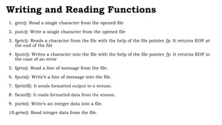 Writing and Reading Functions
1. getc(): Read a single character from the opened file
2. putc(): Write a single character from the opened file
3. fgetc(): Reads a character from the file with the help of the file pointer fp. It returns EOF at
the end of the file
4. fputc(): Writes a character into the file with the help of the file pointer fp. It returns EOF in
the case of an error
5. fgets(): Read a line of message from the file.
6. fputs(): Write’s a line of message into the file.
7. fprintf(): It sends formatted output to a stream.
8. fscanf(): It reads formatted data from the stream.
9. putw(): Write’s an integer data into a file.
10.getw(): Read integer data from the file.
 
