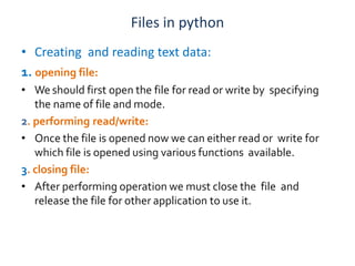 Files in python
• Creating and reading text data:
1. opening file:
• We should first open the file for read or write by specifying
the name of file and mode.
2. performing read/write:
• Once the file is opened now we can either read or write for
which file is opened using various functions available.
3. closing file:
• After performing operation we must close the file and
release the file for other application to use it.
 