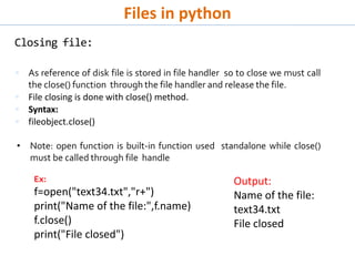 Files in python
Closing file:
 As reference of disk file is stored in file handler so to close we must call
the close() function through the file handler and release the file.
 File closing is done with close() method.
 Syntax:
 fileobject.close()
• Note: open function is built-in function used standalone while close()
must be called through file handle
Ex:
f=open("text34.txt","r+")
print("Name of the file:",f.name)
f.close()
print("File closed")
Output:
Name of the file:
text34.txt
File closed
 