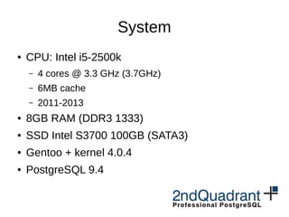 System
● CPU: Intel i5-2500k
– 4 cores @ 3.3 GHz (3.7GHz)
– 6MB cache
– 2011-2013
● 8GB RAM (DDR3 1333)
● SSD Intel S3700 100GB (SATA3)
● Gentoo + kernel 4.0.4
● PostgreSQL 9.4
 