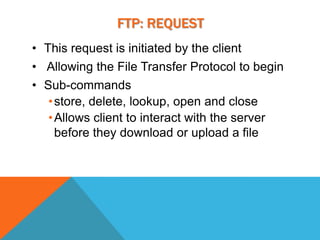 FTP: REQUEST
• This request is initiated by the client
• Allowing the File Transfer Protocol to begin
• Sub-commands
   • store, delete, lookup, open and close
   • Allows client to interact with the server
     before they download or upload a file
 