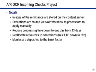 A/R OCR Incoming Checks Project

• Goals
    Images of the remittance are stored on the content server
    Exceptions are routed via SAP Workflow to processors to
    apply manually
    Reduce processing time down to one day from 13 days
    Reallocate resources to collections (four FTE down to two)
    Monies are deposited to the bank faster




                                                                 79
 