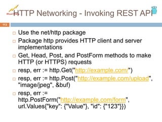 HTTP Networking - Invoking REST API
 Use the net/http package
 Package http provides HTTP client and server
implementations
 Get, Head, Post, and PostForm methods to make
HTTP (or HTTPS) requests
 resp, err := http.Get("http://example.com/")
 resp, err := http.Post("http://example.com/upload",
"image/jpeg", &buf)
 resp, err :=
http.PostForm("http://example.com/form",
url.Values{"key": {"Value"}, "id": {"123"}})
113
 