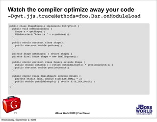 Watch the compiler optimize away your code
     -Dgwt.jjs.traceMethods=foo.Bar.onModuleLoad
      public class ShapeExample implements EntryPoint {
        public void onModuleLoad() {
          Shape s = getShape();
          Window.alert("Area is " + s.getArea());
        }

          public static abstract class Shape {
            public abstract double getArea();
          }

          private Shape getShape() { return shape; }
          private final Shape shape = new SmallSquare();

          public static abstract class Square extends Shape {
            public double getArea() { return getSideLength() * getSideLength(); }
            public abstract double getSideLength();
          }

          public static class SmallSquare extends Square {
            private static final double SIDE_LEN_SMALL = 2;
            public double getSideLength() { return SIDE_LEN_SMALL; }
          }
      }




           71                          JBoss World 2009 | Fred Sauer

Wednesday, September 2, 2009
 