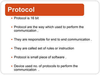 Protocol
 Protocol is 16 bit
 Protocol are the way which used to perform the
communication ,
 They are responsible for end to end communication .
 They are called set of rules or instruction
 Protocol is small piece of software .
 Device used no. of protocols to perform the
communication .
 