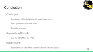 Conclusion
Challenges:
Develop an efficient algorithm for pipelining process
FPGA (communication with atom)
Time Management
Approaches differently:
Use the SDRAM on the FPGA
Improvement:
Expand the key size of the Triple DES to make it more secure
18
 